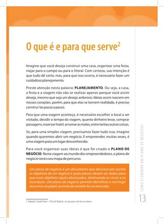 13
COMOELABORARUMPLANODENEGÓCIOS
O que é e para que serve2
Imagine que você deseja construir uma casa, organizar uma festa,
viajar para o campo ou para o litoral. Com certeza, sua intenção é
que tudo dê certo, mas, para que isso ocorra, é necessário fazer um
cuidadosoplanejamento.
Preste atenção nesta palavra: PLANEJAMENTO. Ou seja, a casa,
a festa e a viagem não vão se realizar apenas porque você assim
deseja, mesmo que seja um desejo ardoroso. Ideias assim nascem em
nossos corações, porém, para que elas se tornem realidade, é preciso
construí-laspassoapasso.
Para que uma viagem aconteça, é necessário escolher o local a ser
visitado, decidir o tempo da viagem, quanto dinheiro levar, comprar
passagens,reservarhotel,arrumarasmalas,entretantasoutrascoisas.
Se, para uma simples viagem, precisamos fazer tudo isso, imagine
quando queremos abrir um negócio. E empreender, muitas vezes, é
umaviagemparaumlugardesconhecido.
Para você organizar suas ideias é que foi criado o PLANO DE
NEGÓCIO. Nesta viagem ao mundo dos empreendedores, o plano de
negócioseráoseumapadepercurso.
Um plano de negócio é um documento que descreve por escrito
os objetivos de um negócio e quais passos devem ser dados para
que esses objetivos sejam alcançados, diminuindo os riscos e as
incertezas. Um plano de negócio permite identificar e restringir
seuserrosnopapel,aoinvésdecometê-losnomercado.
2 Adaptado: Cláudia Pavani – Plano de Negócios: um guia para o vôo da sua empresa
 