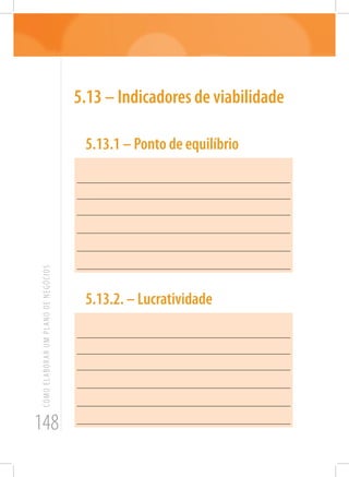 148
COMOELABORARUMPLANODENEGÓCIOS
5.13 – Indicadores de viabilidade
5.13.1 – Ponto de equilíbrio
_______________________________________________________
_______________________________________________________
______________________________________________________
_______________________________________________________
_______________________________________________________
_______________________________________________________
5.13.2. – Lucratividade
_______________________________________________________
_______________________________________________________
_______________________________________________________
_______________________________________________________
_______________________________________________________
_______________________________________________________
 