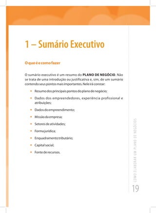 19
COMOELABORARUMPLANODENEGÓCIOS
1 – Sumário Executivo
Oqueéecomofazer
O sumário executivo é um resumo do PLANO DE NEGÓCIO. Não
se trata de uma introdução ou justificativa e, sim, de um sumário
contendoseuspontosmaisimportantes.Neleiráconstar:
•	 Resumodosprincipaispontosdoplanodenegócio;
•	 Dados dos empreendedores, experiência profissional e
atribuições;
•	 Dadosdoempreendimento;
•	 Missãodaempresa;
•	 Setoresdeatividades;
•	 Formajurídica;
•	 Enquadramentotributário;
•	 Capitalsocial;
•	 Fontederecursos.
 