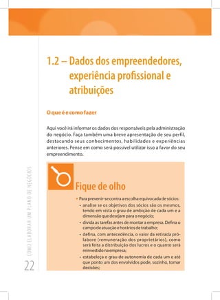 22
COMOELABORARUMPLANODENEGÓCIOS
1.2 – Dados dos empreendedores,
experiência profissional e
atribuições
Oqueéecomofazer
Aqui você irá informar os dados dos responsáveis pela administração
do negócio. Faça também uma breve apresentação de seu perfil,
destacando seus conhecimentos, habilidades e experiências
anteriores. Pense em como será possível utilizar isso a favor do seu
empreendimento.
Fique de olho
• Paraprevenir-secontraaescolhaequivocadadesócios:
•	 analise se os objetivos dos sócios são os mesmos,
tendo em vista o grau de ambição de cada um e a
dimensãoquedesejamparaonegócio;
•	 divida as tarefas antes de montar a empresa. Defina o
campodeatuaçãoehoráriosdetrabalho;
•	 defina, com antecedência, o valor da retirada pró-
labore (remuneração dos proprietários), como
será feita a distribuição dos lucros e o quanto será
reinvestidonaempresa;
•	 estabeleça o grau de autonomia de cada um e até
que ponto um dos envolvidos pode, sozinho, tomar
decisões;
 