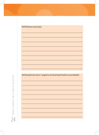 24
COMOELABORARUMPLANODENEGÓCIOS
Perfil(brevecurrículo)
_______________________________________________________
_______________________________________________________
_______________________________________________________
_______________________________________________________
_______________________________________________________
_______________________________________________________
_______________________________________________________
_______________________________________________________
_______________________________________________________
Atribuiçõesdosócio1(papelaserdesempenhadonasociedade)
_______________________________________________________
_______________________________________________________
_______________________________________________________
_______________________________________________________
_______________________________________________________
_______________________________________________________
_______________________________________________________
_______________________________________________________
_______________________________________________________
 