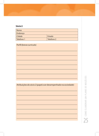 25
COMOELABORARUMPLANODENEGÓCIOS
Sócio2
Nome
Endereço
Cidade Estado
Telefone 1 Telefone 2
Perfil(brevecurrículo)
_______________________________________________________
_______________________________________________________
_______________________________________________________
_______________________________________________________
_______________________________________________________
_______________________________________________________
_______________________________________________________
Atribuiçõesdosócio2(papelaserdesempenhadonasociedade)
_______________________________________________________
_______________________________________________________
_______________________________________________________
_______________________________________________________
_______________________________________________________
_______________________________________________________
_______________________________________________________
 