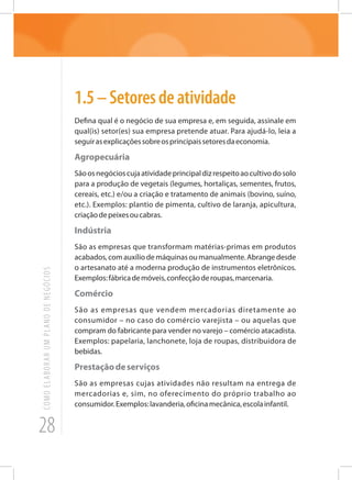 28
COMOELABORARUMPLANODENEGÓCIOS
1.5–Setoresdeatividade
Defina qual é o negócio de sua empresa e, em seguida, assinale em
qual(is) setor(es) sua empresa pretende atuar. Para ajudá-lo, leia a
seguirasexplicaçõessobreosprincipaissetoresdaeconomia.
Agropecuária
Sãoosnegócioscujaatividadeprincipaldizrespeitoaocultivodosolo
para a produção de vegetais (legumes, hortaliças, sementes, frutos,
cereais, etc.) e/ou a criação e tratamento de animais (bovino, suíno,
etc.). Exemplos: plantio de pimenta, cultivo de laranja, apicultura,
criaçãodepeixesoucabras.
Indústria
São as empresas que transformam matérias-primas em produtos
acabados,comauxíliodemáquinasoumanualmente.Abrangedesde
o artesanato até a moderna produção de instrumentos eletrônicos.
Exemplos:fábricademóveis,confecçãoderoupas,marcenaria.
Comércio
São as empresas que vendem mercadorias diretamente ao
consumidor – no caso do comércio varejista – ou aquelas que
compram do fabricante para vender no varejo – comércio atacadista.
Exemplos: papelaria, lanchonete, loja de roupas, distribuidora de
bebidas.
Prestaçãodeserviços
São as empresas cujas atividades não resultam na entrega de
mercadorias e, sim, no oferecimento do próprio trabalho ao
consumidor.Exemplos:lavanderia,oficinamecânica,escolainfantil.
 
