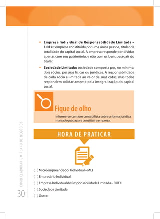 30
COMOELABORARUMPLANODENEGÓCIOS
•	 Empresa Individual de Responsabilidade Limitada –
EIRELI: empresa constituída por uma única pessoa, titular da
totalidade do capital social. A empresa responde por dívidas
apenas com seu patrimônio, e não com os bens pessoais do
titular.
•	 Sociedade Limitada: sociedade composta por, no mínimo,
dois sócios, pessoas físicas ou jurídicas. A responsabilidade
de cada sócio é limitada ao valor de suas cotas, mas todos
respondem solidariamente pela integralização do capital
social.
Fique de olho
Informe-se com um contabilista sobre a forma jurídica
maisadequadaparaconstituiraempresa.
Hora de praticar
( )MicroempreendedorIndividual–MEI
( )EmpresárioIndividual
( )EmpresaIndividualdeResponsabilidadeLimitada–EIRELI
( )SociedadeLimitada
( )Outra:
 