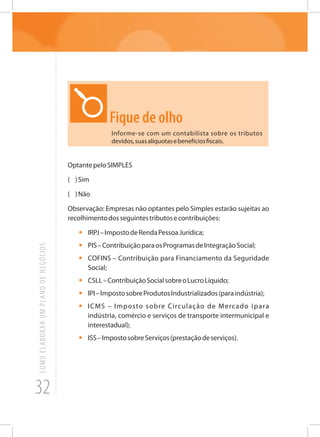 32
COMOELABORARUMPLANODENEGÓCIOS
Fique de olho
Informe-se com um contabilista sobre os tributos
devidos,suasalíquotasebenefíciosfiscais.
OptantepeloSIMPLES
( )Sim
( )Não
Observação: Empresas não optantes pelo Simples estarão sujeitas ao
recolhimentodosseguintestributosecontribuições:
•	 IRPJ–ImpostodeRendaPessoaJurídica;
•	 PIS–ContribuiçãoparaosProgramasdeIntegraçãoSocial;
•	 COFINS – Contribuição para Financiamento da Seguridade
Social;
•	 CSLL–ContribuiçãoSocialsobreoLucroLíquido;
•	 IPI–ImpostosobreProdutosIndustrializados(paraindústria);
•	 ICMS – Imposto sobre Circulação de Mercado (para
indústria, comércio e serviços de transporte intermunicipal e
interestadual);
•	 ISS–ImpostosobreServiços(prestaçãodeserviços).
 