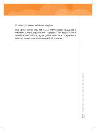 35
COMOELABORARUMPLANODENEGÓCIOS
Roteiroparacoletadeinformações
Pare e pense como e onde irá buscar as informações que o ajudarão a
elaborar o Sumário Executivo. Uma sugestão é fazer pesquisas junto
ao Sebrae, contabilistas, órgãos governamentais, etc. Organize-se
utilizandooroteiroqueseencontranofinaldomanual.
 