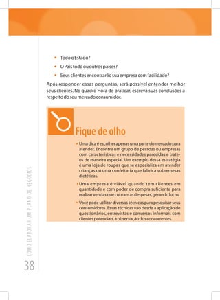 38
COMOELABORARUMPLANODENEGÓCIOS
•	 TodooEstado?
•	 OPaístodoououtrospaíses?
•	 Seusclientesencontrarãosuaempresacomfacilidade?
Após responder essas perguntas, será possível entender melhor
seus clientes. No quadro Hora de praticar, escreva suas conclusões a
respeitodoseumercadoconsumidor.
Fique de olho
•	Umadicaéescolherapenasumapartedomercadopara
atender. Encontre um grupo de pessoas ou empresas
com características e necessidades parecidas e trate-
os de maneira especial. Um exemplo dessa estratégia
é uma loja de roupas que se especializa em atender
crianças ou uma confeitaria que fabrica sobremesas
dietéticas.
•	Uma empresa é viável quando tem clientes em
quantidade e com poder de compra suficiente para
realizarvendasquecubramasdespesas,gerandolucro.
•	Você pode utilizar diversas técnicas para pesquisar seus
consumidores. Essas técnicas vão desde a aplicação de
questionários, entrevistas e conversas informais com
clientespotenciais,àobservaçãodosconcorrentes.
 