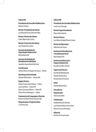 SebraeNA
PresidentedoConselhoDeliberativo
RobertoSimões
Diretor-PresidentedoSebrae
LuizEduardoPereiraBarrettoFilho
Diretor-TécnicodoSebrae
CarlosAlbertodosSantos
Diretor-FinanceirodoSebrae
JoséClaudiodosSantos
GerentedaUnidadede
CapacitaçãoEmpresarial
MirelaMalvestiti
GerentedaUnidadede
AtendimentoIndividual
JaquelineAparecidadeAlmeida
Coordenação
StefanoNunesPortuguezdeSouza–Sebrae
AtualizaçãodoConteúdo
CláudioAfrânioRosa–Sebrae/MG
EquipeTécnica
DéboraFranceschiniMazzei–Sebrae
JoséGavaNeto–SebraePR
MariaConceiçãoMoraes–SebraePE
SilmarPereiraRodrigues–Sebrae
TratamentodeLinguagemeRevisão
BusinessdoBrasilComunicaçãoLtda.
DiagramaçãoeProjetoGráfico
i-Comunicação
SebraeMG
PresidentedoConselhoDeliberativo
LazaroLuizGonzaga
DiretorSuperintendente
AfonsoMariaRocha
DiretorTécnico
LuizMárcioHaddadPereiraSantos
DiretordeOperações
FábioVerasdeSouza
GerênciadeAtendimento
eCoordenaçãoGeral
MaraReginaVeit
GerênciadeEducaçãoe
Empreendedorismo
RicardoLuizAlvesPereira
SupervisãoTécnica
AnyMyukiWakabayashi
CláudioAfrânioRosa
RenataDuarteFoscarini
Autor
CláudioAfrânioRosa
Consultoria
Organização
FlávioLúcioBrito
Colaboração
HaroldoMotadeAlmeida
LuizAntônioNolascodosSantos
MaurodeSouzaHenriques
Editorial
NúcleodeComunicação
 