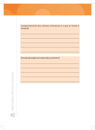 40
COMOELABORARUMPLANODENEGÓCIOS
Comportamento dos clientes (interesses e o que os levam a
comprar)
_______________________________________________________
_______________________________________________________
_______________________________________________________
______________________________________________________
_______________________________________________________
Áreadeabrangência(ondeestãoosclientes?)
_______________________________________________________
_______________________________________________________
_______________________________________________________
______________________________________________________
_______________________________________________________
 