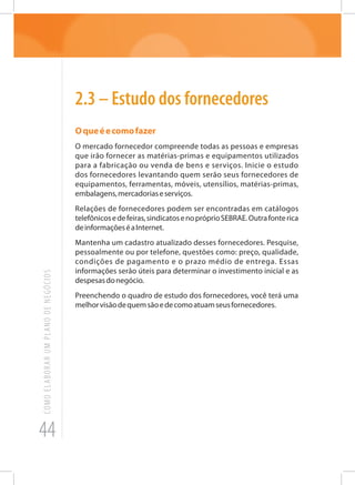 44
COMOELABORARUMPLANODENEGÓCIOS
2.3 – Estudo dos fornecedores
Oqueéecomofazer
O mercado fornecedor compreende todas as pessoas e empresas
que irão fornecer as matérias-primas e equipamentos utilizados
para a fabricação ou venda de bens e serviços. Inicie o estudo
dos fornecedores levantando quem serão seus fornecedores de
equipamentos, ferramentas, móveis, utensílios, matérias-primas,
embalagens,mercadoriaseserviços.
Relações de fornecedores podem ser encontradas em catálogos
telefônicosedefeiras,sindicatosenopróprioSEBRAE.Outrafonterica
deinformaçõeséaInternet.
Mantenha um cadastro atualizado desses fornecedores. Pesquise,
pessoalmente ou por telefone, questões como: preço, qualidade,
condições de pagamento e o prazo médio de entrega. Essas
informações serão úteis para determinar o investimento inicial e as
despesasdonegócio.
Preenchendo o quadro de estudo dos fornecedores, você terá uma
melhorvisãodequemsãoedecomoatuamseusfornecedores.
 