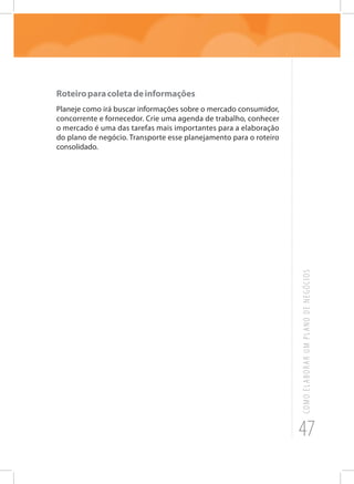 47
COMOELABORARUMPLANODENEGÓCIOS
Roteiroparacoletadeinformações
Planeje como irá buscar informações sobre o mercado consumidor,
concorrente e fornecedor. Crie uma agenda de trabalho, conhecer
o mercado é uma das tarefas mais importantes para a elaboração
do plano de negócio. Transporte esse planejamento para o roteiro
consolidado.
 