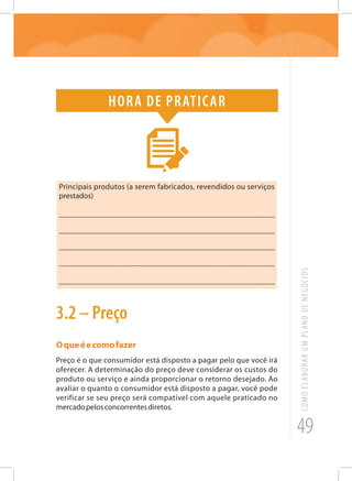 49
COMOELABORARUMPLANODENEGÓCIOS
Hora de praticar
Principais produtos (a serem fabricados, revendidos ou serviços
prestados)
_______________________________________________________
_______________________________________________________
_______________________________________________________
______________________________________________________
_______________________________________________________
3.2 – Preço
Oqueéecomofazer
Preço é o que consumidor está disposto a pagar pelo que você irá
oferecer. A determinação do preço deve considerar os custos do
produto ou serviço e ainda proporcionar o retorno desejado. Ao
avaliar o quanto o consumidor está disposto a pagar, você pode
verificar se seu preço será compatível com aquele praticado no
mercadopelosconcorrentesdiretos.
 
