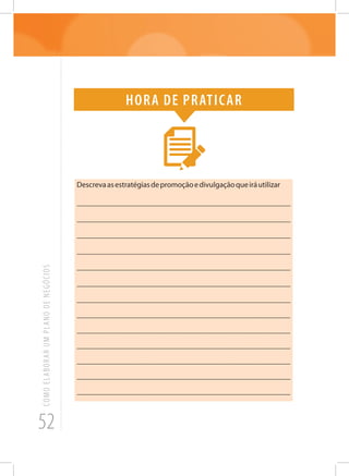 52
COMOELABORARUMPLANODENEGÓCIOS
Hora de praticar
Descrevaasestratégiasdepromoçãoedivulgaçãoqueiráutilizar
_______________________________________________________
_______________________________________________________
_______________________________________________________
_______________________________________________________
_______________________________________________________
_______________________________________________________
_______________________________________________________
______________________________________________________
______________________________________________________
______________________________________________________
______________________________________________________
_______________________________________________________
______________________________________________________
 