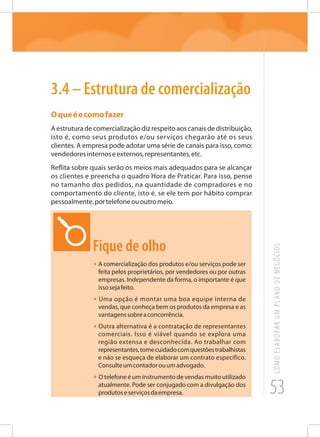 53
COMOELABORARUMPLANODENEGÓCIOS
3.4 – Estrutura de comercialização
Oqueéecomofazer
A estrutura de comercialização diz respeito aos canais de distribuição,
isto é, como seus produtos e/ou serviços chegarão até os seus
clientes. A empresa pode adotar uma série de canais para isso, como:
vendedoresinternoseexternos,representantes,etc.
Reflita sobre quais serão os meios mais adequados para se alcançar
os clientes e preencha o quadro Hora de Praticar. Para isso, pense
no tamanho dos pedidos, na quantidade de compradores e no
comportamento do cliente, isto é, se ele tem por hábito comprar
pessoalmente,portelefoneououtromeio.
Fique de olho
•	A comercialização dos produtos e/ou serviços pode ser
feita pelos proprietários, por vendedores ou por outras
empresas. Independente da forma, o importante é que
issosejafeito.
• Uma opção é montar uma boa equipe interna de
vendas, que conheça bem os produtos da empresa e as
vantagenssobreaconcorrência.
• Outra alternativa é a contratação de representantes
comerciais. Isso é viável quando se explora uma
região extensa e desconhecida. Ao trabalhar com
representantes,tomecuidadocomquestõestrabalhistas
e não se esqueça de elaborar um contrato específico.
Consulteumcontadorouumadvogado.
• O telefone é um instrumento de vendas muito utilizado
atualmente. Pode ser conjugado com a divulgação dos
produtoseserviçosdaempresa.
 