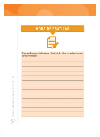 54
COMOELABORARUMPLANODENEGÓCIOS
Hora de praticar
Formas de comercialização e distribuição (descreva abaixo quais
serãoutilizadas).
_______________________________________________________
_______________________________________________________
_______________________________________________________
_______________________________________________________
_______________________________________________________
_______________________________________________________
_______________________________________________________
______________________________________________________
______________________________________________________
______________________________________________________
______________________________________________________
_______________________________________________________
______________________________________________________
 