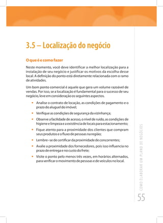 55
COMOELABORARUMPLANODENEGÓCIOS
3.5 – Localização do negócio
Oqueéecomofazer
Neste momento, você deve identificar a melhor localização para a
instalação de seu negócio e justificar os motivos da escolha desse
local. A definição do ponto está diretamente relacionada com o ramo
deatividades.
Um bom ponto comercial é aquele que gera um volume razoável de
vendas. Por isso, se a localização é fundamental para o sucesso de seu
negócio,leveemconsideraçãoosseguintesaspectos.
•	 Analise o contrato de locação, as condições de pagamento e o
prazodoalugueldoimóvel;
•	 Verifiqueascondiçõesdesegurançadavizinhança;
•	 Observeafacilidadedeacesso,onívelderuído,ascondições de
higieneelimpezaeaexistênciadelocaisparaestacionamento;
•	 Fique atento para a proximidade dos clientes que compram
seusprodutoseofluxodepessoasnaregião;
•	 Lembre–sedecertificardaproximidadedeconcorrentes;
•	 Avalie a proximidade dos fornecedores, pois isso influencia no
prazodeentregaenocustodofrete;
•	 Visite o ponto pelo menos três vezes, em horários alternados,
paraverificaromovimentodepessoasedeveículosnolocal.
 