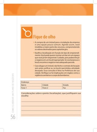 56
COMOELABORARUMPLANODENEGÓCIOS
Fique de olho
•	A compra de um imóvel para a instalação da empresa
é uma opção pouco comum. Agindo assim, você
imobiliza a maior parte dos recursos, comprometendo
osvaloresdestinadosparacapitaldegiro.
•	Escolha a localização em função do tipo de empreendi-
mento.Vocêpodequerermontarumbaremumespaço
que você já tem disponível. Cuidado, pois poderá forçar
onegócioemumlocalinapropriado.Sevocêjápossuio
local,encontreonegóciomaisadequadoparaele.
•	Caso alugue um imóvel, não feche o contrato de locação
sem antes verificar se, no local é permitida a atividade
desejada. Essa consulta é feita na Prefeitura de sua
cidade. Verifique se há implicações em órgãos como a
vigilânciasanitáriaeocorpodebombeiros.
Endereço
Bairro Cidade Estado
Fone 1 Fone 2 Fax
Considerações sobre o ponto (localização), que justifiquem sua
escolha:
_______________________________________________________
_______________________________________________________
_______________________________________________________
______________________________________________________
 