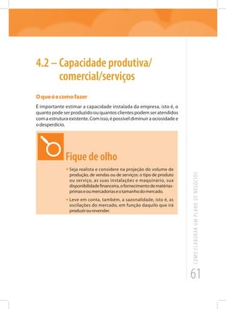 61
COMOELABORARUMPLANODENEGÓCIOS
4.2 – Capacidade produtiva/
comercial/serviços
Oqueéecomofazer
É importante estimar a capacidade instalada da empresa, isto é, o
quanto pode ser produzido ou quantos clientes podem ser atendidos
com a estrutura existente. Com isso, é possível diminuir a ociosidade e
odesperdício.
Fique de olho
•	Seja realista e considere na projeção do volume de
produção, de vendas ou de serviços: o tipo de produto
ou serviço, as suas instalações e maquinário, sua
disponibilidadefinanceira,ofornecimentodematérias-
primaseoumercadoriaseotamanhodomercado.
•	Leve em conta, também, a sazonalidade, isto é, as
oscilações do mercado, em função daquilo que irá
produzirourevender.
 