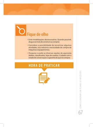 67
COMOELABORARUMPLANODENEGÓCIOS
Fique de olho
•	Evite imobilizações desnecessárias. Quando possível,
alugueaoinvésdeconstruiroucomprar;
•	Considere a possibilidade de terceirizar algumas
atividades, isso reduzirá a necessidade de compra de
máquinaseequipamentos;
• Pesquise e avalie as diversas opções de aquisição
(leilões, classificados, lojas de usados). Cuidado com o
estadodeconservaçãoeagarantiadoqueirácomprar.
Hora de praticar
 