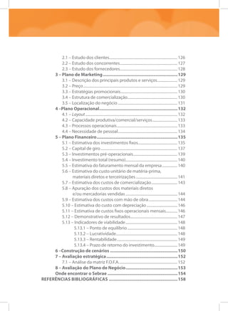 2.1 – Estudo dos clientes........................................................................126
2.2 – Estudo dos concorrentes.............................................................127
2.3 – Estudo dos fornecedores............................................................128
3 – Plano de Marketing...............................................................129
3.1 – Descrição dos principais produtos e serviços......................129
3.2 – Preço...................................................................................................129
3.3 – Estratégias promocionais............................................................130
3.4 – Estrutura de comercialização.....................................................130
3.5 – Localização do negócio...............................................................131
4 –Plano Operacional..................................................................132
4.1 – Layout.................................................................................................132
4.2 – Capacidade produtiva/comercial/serviços...........................133
4.3 – Processos operacionais................................................................133
4.4 – Necessidade de pessoal...............................................................134
5 – Plano Financeiro....................................................................135
5.1 – Estimativa dos investimentos fixos..........................................135
5.2 – Capital de giro.................................................................................137
5.3 – Investimentos pré-operacionais...............................................139
5.4 – Investimento total (resumo)......................................................140
5.5 – Estimativa do faturamento mensal da empresa.................140
5.6 – Estimativa do custo unitário de matéria-prima,
materiais diretos e terceirizações............................................141
5.7 – Estimativa dos custos de comercialização............................143
5.8 – Apuração dos custos dos materiais diretos
e/ou mercadorias vendidas.......................................................144
5.9 – Estimativa dos custos com mão de obra...............................144
5.10 – Estimativa do custo com depreciação.................................146
5.11 – Estimativa de custos fixos operacionais mensais.............146
5.12 – Demonstrativo de resultados..................................................147
5.13 – Indicadores de viabilidade.......................................................148
5.13.1 – Ponto de equilíbrio.....................................................148
5.13.2 – Lucratividade................................................................148
5.13.3 – Rentabilidade................................................................149
5.13.4 – Prazo de retorno do investimento.........................149
6 –Construção de cenários.........................................................150
7 – Avaliação estratégica............................................................152
7.1 – Análise da matriz F.O.F.A..............................................................152
8 – Avaliação do Plano de Negócio............................................153
Onde encontrar o Sebrae...........................................................154
Referências Bibliográficas..........................................................158
 