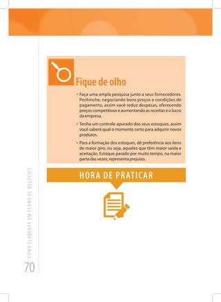 70
COMOELABORARUMPLANODENEGÓCIOS
Fique de olho
•	Faça uma ampla pesquisa junto a seus fornecedores.
Pechinche, negociando bons preços e condições de
pagamento, assim você reduz despesas, oferecendo
preços competitivos e aumentando as receitas e o lucro
daempresa.
•	Tenha um controle apurado dos seus estoques, assim
você saberá qual o momento certo para adquirir novos
produtos.
•	Para a formação dos estoques, dê preferência aos itens
de maior giro, ou seja, aqueles que têm maior saída e
aceitação. Estoque parado por muito tempo, na maior
partedasvezes,representaprejuízo.
Hora de praticar
 
