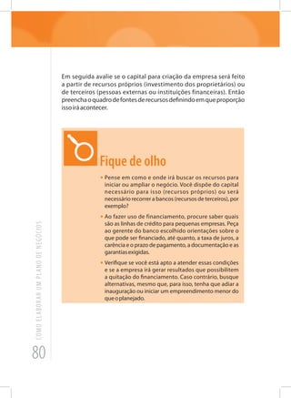 80
COMOELABORARUMPLANODENEGÓCIOS
Em seguida avalie se o capital para criação da empresa será feito
a partir de recursos próprios (investimento dos proprietários) ou
de terceiros (pessoas externas ou instituições financeiras). Então
preenchaoquadrodefontesderecursosdefinindoemqueproporção
issoiráacontecer.
Fique de olho
•	Pense em como e onde irá buscar os recursos para
iniciar ou ampliar o negócio. Você dispõe do capital
necessário para isso (recursos próprios) ou será
necessário recorrer a bancos (recursos de terceiros), por
exemplo?
•	Ao fazer uso de financiamento, procure saber quais
são as linhas de crédito para pequenas empresas. Peça
ao gerente do banco escolhido orientações sobre o
que pode ser financiado, até quanto, a taxa de juros, a
carência e o prazo de pagamento, a documentação e as
garantiasexigidas.
•	Verifique se você está apto a atender essas condições
e se a empresa irá gerar resultados que possibilitem
a quitação do financiamento. Caso contrário, busque
alternativas, mesmo que, para isso, tenha que adiar a
inauguração ou iniciar um empreendimento menor do
queoplanejado.
 