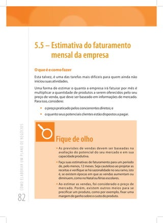 82
COMOELABORARUMPLANODENEGÓCIOS
5.5 – Estimativa do faturamento
mensal da empresa
Oqueéecomofazer
Esta talvez, é uma das tarefas mais difíceis para quem ainda não
iniciousuasatividades.
Uma forma de estimar o quanto a empresa irá faturar por mês é
multiplicar a quantidade de produtos a serem oferecidos pelo seu
preço de venda, que deve ser baseado em informações de mercado.
Paraisso,considere:
•	 opreçopraticadopelosconcorrentesdiretos;e
•	 oquantoseuspotenciaisclientesestãodispostosapagar.
Fique de olho
•	As previsões de vendas devem ser baseadas na
avaliação do potencial do seu mercado e em sua
capacidadeprodutiva.
•	Faça suas estimativas de faturamento para um período
de, pelo menos, 12 meses. Seja cauteloso ao projetar as
receitas e verifique se há sazonalidade no seu ramo, isto
é, se existem épocas em que as vendas aumentam ou
diminuem,comonoNataloufériasescolares.
•	Ao estimar as vendas, foi considerado o preço de
mercado. Porém, existem outros meios para se
precificar um produto, como por exemplo, fixar uma
margemdeganhosobreocustodoproduto.
 