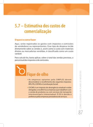 87
COMOELABORARUMPLANODENEGÓCIOS
5.7 – Estimativa dos custos de
comercialização
Oqueéecomofazer
Aqui, serão registrados os gastos com impostos e comissões
de vendedores ou representantes. Esse tipo de despesa incide
diretamente sobre as vendas e, assim como o custo com materiais
diretos ou mercadorias vendidas, é classificado como um custo
variável.
Para calculá-los, basta aplicar, sobre o total das vendas previstas, o
percentualdosimpostosedecomissões.
Fique de olho
•	As empresas optantes pelo SIMPLES devem
desconsiderar o recolhimento dos seguintes impostos:
IRPJ,PIS,COFINSeContribuiçãoSocial;
•	O ICMS é um imposto de abrangência estadual e estão
obrigadas a recolhê-lo as empresas que trabalhem com
a venda de produtos ou com serviços de transporte
intermunicipal e interestadual. O ISS é devido à
prefeiturapelasempresasprestadorasdeserviços.
 