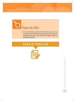 91
COMOELABORARUMPLANODENEGÓCIOS
Fique de olho
•	Um contabilista poderá informá-lo quais são os
encargossociaisdevidospelasuaempresa.Pesquiseno
sindicato patronal, o piso salarial a ser pago e quais os
benefíciosdevidos.
Hora de praticar
 