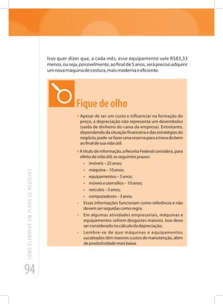 94
COMOELABORARUMPLANODENEGÓCIOS
Isso quer dizer que, a cada mês, esse equipamento vale R$83,33
menos,ouseja,possivelmente,aofinalde5anos,seráprecisoadquirir
umnovamáquinadecostura,maismodernaeeficiente.
Fique de olho
• Apesar de ser um custo e influenciar na formação do
preço, a depreciação não representa um desembolso
(saída de dinheiro do caixa da empresa). Entretanto,
dependendodasituaçãofinanceiraedasestratégiasdo
negócio,pode-sefazerumareservaparaatrocadobem
aofinaldesuavidaútil.
•A título de informação, a Receita Federal considera, para
efeitodevidaútil,osseguintesprazos:
•	 imóveis–25anos;
•	 máquina–10anos;
•	 equipamentos–5anos;
•	 móveiseutensílios–10anos;
•	 veículos–5anos;
•	 computadores–3anos.
-	 Essas informações funcionam como referência e não
devemserseguidascomoregra.
-	 Em algumas atividades empresariais, máquinas e
equipamentos sofrem desgastes maiores. Isso deve
serconsideradonocálculodadepreciação;
-	 Lembre-se de que máquinas e equipamentos
sucateados têm maiores custos de manutenção, além
deprodutividademaisbaixa.
 
