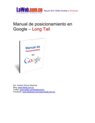 Manual de posicionamiento en
Google – Long Tail

Por: Andrés Gómez Ramírez
Blog: www.laweb.com.co
Twitter: www.twitter.com/lawebcomco
Facebook: www.facebook.com/www.laweb.com.co

 