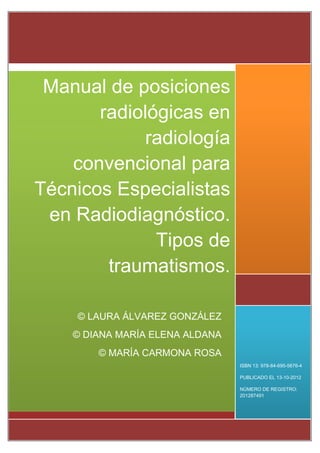 ISBN 13: 978-84-695-5676-4
PUBLICADO EL 13-10-2012
NÚMERO DE REGISTRO:
201287491
Manual de posiciones
radiológicas en
radiología
convencional para
Técnicos Especialistas
en Radiodiagnóstico.
Tipos de
traumatismos.
© LAURA ÁLVAREZ GONZÁLEZ
© DIANA MARÍA ELENA ALDANA
© MARÍA CARMONA ROSA
 