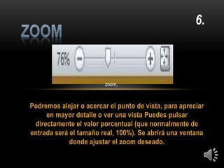 Podremos alejar o acercar el punto de vista, para apreciar
en mayor detalle o ver una vista Puedes pulsar
directamente el valor porcentual (que normalmente de
entrada será el tamaño real, 100%). Se abrirá una ventana
donde ajustar el zoom deseado.
6.
zoom,
 