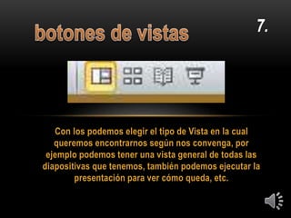 Con los podemos elegir el tipo de Vista en la cual
queremos encontrarnos según nos convenga, por
ejemplo podemos tener una vista general de todas las
diapositivas que tenemos, también podemos ejecutar la
presentación para ver cómo queda, etc.
7.
 