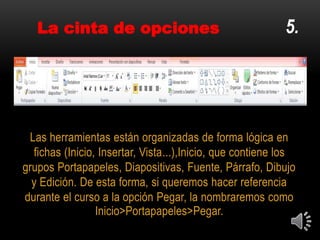 Las herramientas están organizadas de forma lógica en
fichas (Inicio, Insertar, Vista...),Inicio, que contiene los
grupos Portapapeles, Diapositivas, Fuente, Párrafo, Dibujo
y Edición. De esta forma, si queremos hacer referencia
durante el curso a la opción Pegar, la nombraremos como
Inicio>Portapapeles>Pegar.
5.La cinta de opciones
 