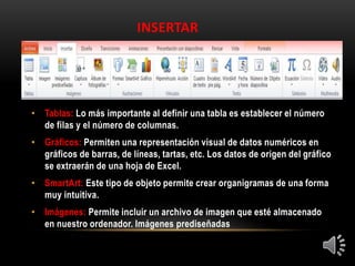 INSERTAR
• Tablas: Lo más importante al definir una tabla es establecer el número
de filas y el número de columnas.
• Gráficos: Permiten una representación visual de datos numéricos en
gráficos de barras, de líneas, tartas, etc. Los datos de origen del gráfico
se extraerán de una hoja de Excel.
• SmartArt: Este tipo de objeto permite crear organigramas de una forma
muy intuitiva.
• Imágenes: Permite incluir un archivo de imagen que esté almacenado
en nuestro ordenador. Imágenes prediseñadas
 