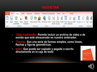 INSERTAR
• Clips multimedia: Permite incluir un archivo de video o de
sonido que esté almacenado en nuestro ordenador.
• Formas: Son una serie de formas simples, como líneas,
flechas y figuras geométricas.
• texto: Que puede ser copiado y pegado o escrito
directamente en la caja de texto
 