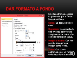 DAR FORMATO A FONDO
• En ella podremos escoger
si queremos que el fondo
tenga un relleno:
• Sólido: Es decir, un único
color.
• Degradado: Una mezcla de
uno o varios colores que
van pasando de uno a otro
con una transición suave.
• Imagen o textura: Que nos
permite escoger una
imagen como fondo.
• Trama: Con la que
podremos crear un fondo
de líneas y formas simples
 