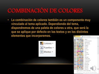 COMBINACIÓN DE COLORES
• La combinación de colores también es un componente muy
vinculado al tema aplicado. Dependiendo del tema,
dispondremos de una paleta de colores u otra, que será la
que se aplique por defecto en los textos y en los distintos
elementos que incorporemos.
 