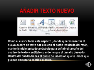 AÑADIR TEXTO NUEVO
Como el cursor toma este aspecto , donde quieras insertar el
nuevo cuadro de texto haz clic con el botón izquierdo del ratón,
manteniéndolo pulsado arrástralo para definir el tamaño del
cuadro de texto y suéltalo cuando tengas el tamaño deseado.
Dentro del cuadro tienes el punto de inserción que te indica que
puedes empezar a escribir el texto.
 
