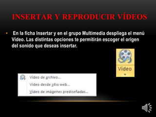 INSERTAR Y REPRODUCIR VÍDEOS
• En la ficha Insertar y en el grupo Multimedia despliega el menú
Vídeo. Las distintas opciones te permitirán escoger el origen
del sonido que deseas insertar.
 