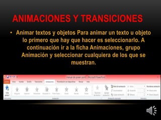 ANIMACIONES Y TRANSICIONES
• Animar textos y objetos Para animar un texto u objeto
lo primero que hay que hacer es seleccionarlo. A
continuación ir a la ficha Animaciones, grupo
Animación y seleccionar cualquiera de los que se
muestran.
 
