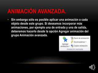 ANIMACIÓN AVANZADA.
• Sin embargo sólo es posible aplicar una animación a cada
objeto desde este grupo. Si deseamos incorporar más
animaciones, por ejemplo una de entrada y una de salida,
deberemos hacerlo desde la opción Agregar animación del
grupo Animación avanzada.
 