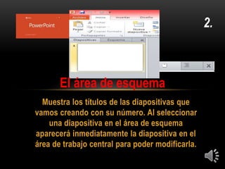 Muestra los títulos de las diapositivas que
vamos creando con su número. Al seleccionar
una diapositiva en el área de esquema
aparecerá inmediatamente la diapositiva en el
área de trabajo central para poder modificarla.
2.
El área de esquema
 