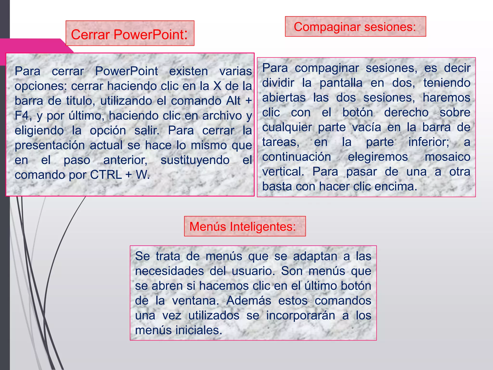 Para cerrar PowerPoint existen varias
opciones: cerrar haciendo clic en la X de la
barra de titulo, utilizando el comando Alt +
F4, y por último, haciendo clic en archivo y
eligiendo la opción salir. Para cerrar la
presentación actual se hace lo mismo que
en el paso anterior, sustituyendo el
comando por CTRL + W.
Cerrar PowerPoint:
Compaginar sesiones:
Para compaginar sesiones, es decir
dividir la pantalla en dos, teniendo
abiertas las dos sesiones, haremos
clic con el botón derecho sobre
cualquier parte vacía en la barra de
tareas, en la parte inferior; a
continuación elegiremos mosaico
vertical. Para pasar de una a otra
basta con hacer clic encima.
Menús Inteligentes:
Se trata de menús que se adaptan a las
necesidades del usuario. Son menús que
se abren si hacemos clic en el último botón
de la ventana. Además estos comandos
una vez utilizados se incorporarán a los
menús iniciales.
 