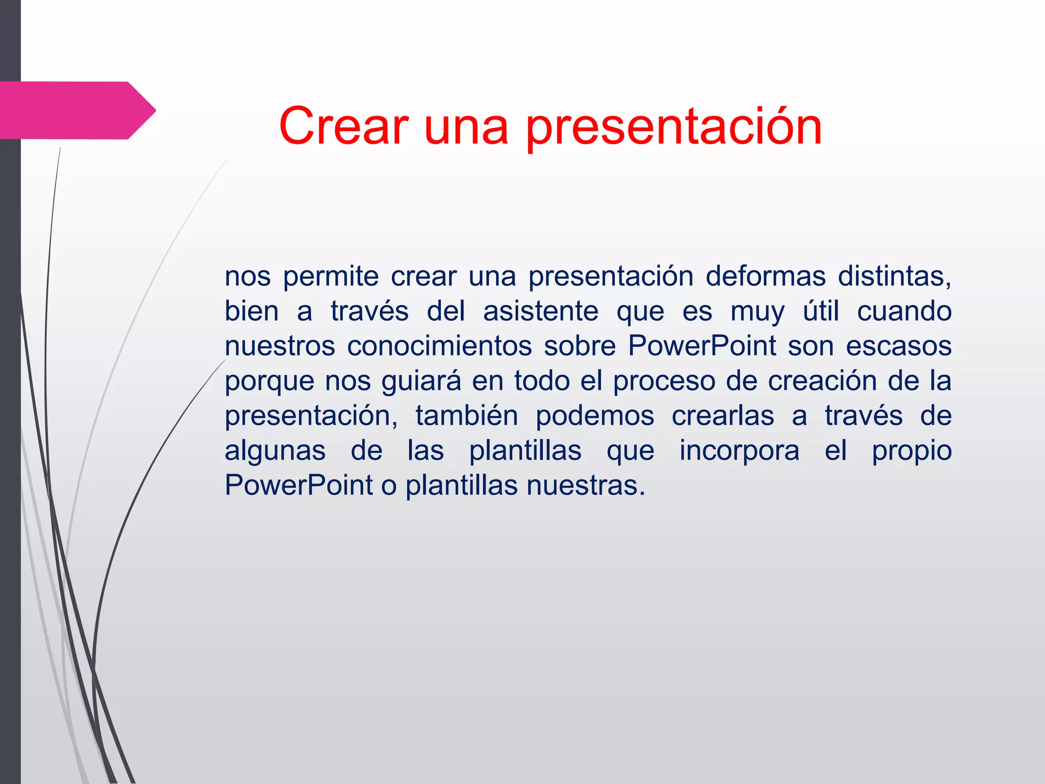 nos permite crear una presentación deformas distintas,
bien a través del asistente que es muy útil cuando
nuestros conocimientos sobre PowerPoint son escasos
porque nos guiará en todo el proceso de creación de la
presentación, también podemos crearlas a través de
algunas de las plantillas que incorpora el propio
PowerPoint o plantillas nuestras.
Crear una presentación
 