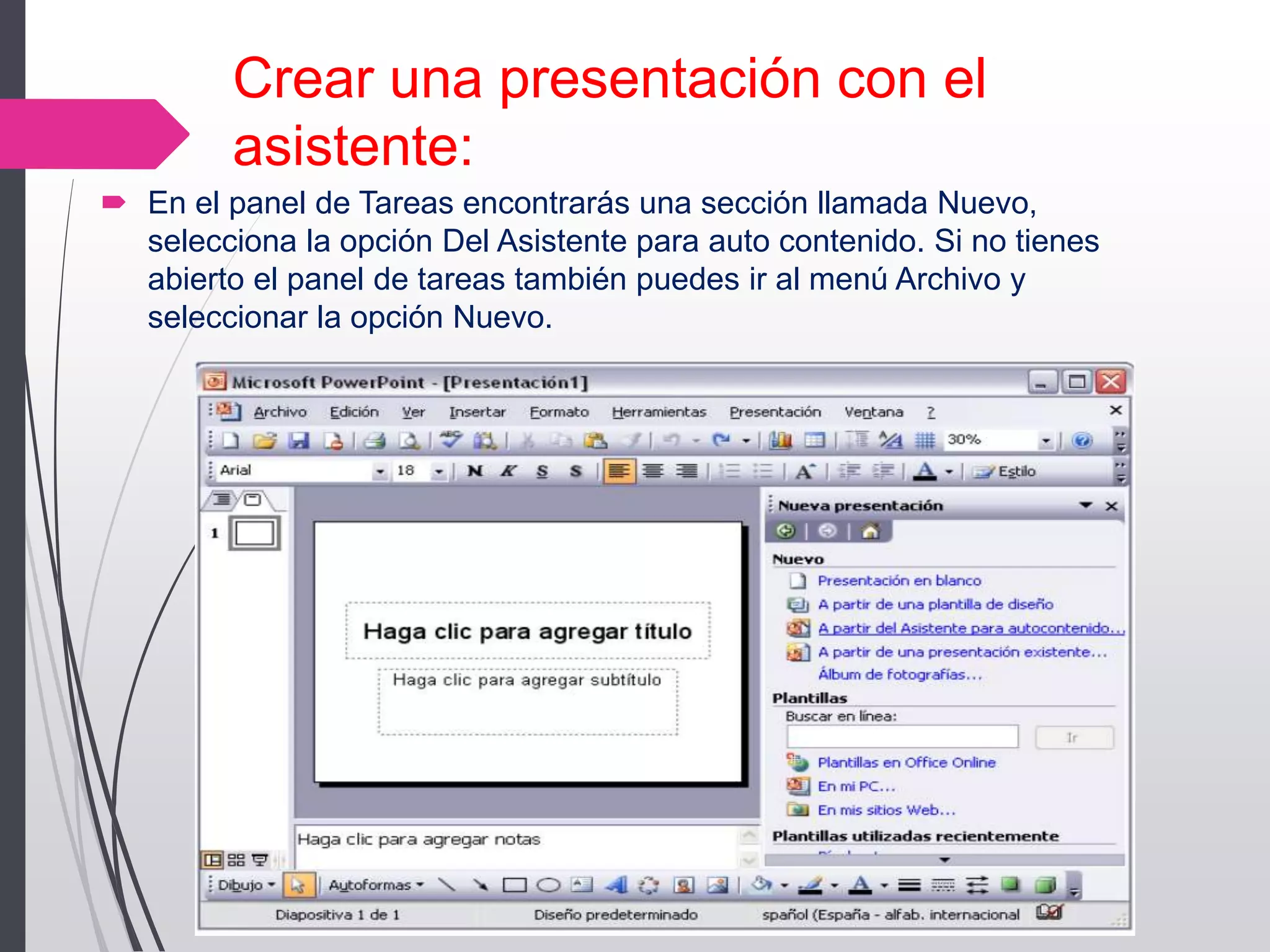 Crear una presentación con el
asistente:
 En el panel de Tareas encontrarás una sección llamada Nuevo,
selecciona la opción Del Asistente para auto contenido. Si no tienes
abierto el panel de tareas también puedes ir al menú Archivo y
seleccionar la opción Nuevo.
 
