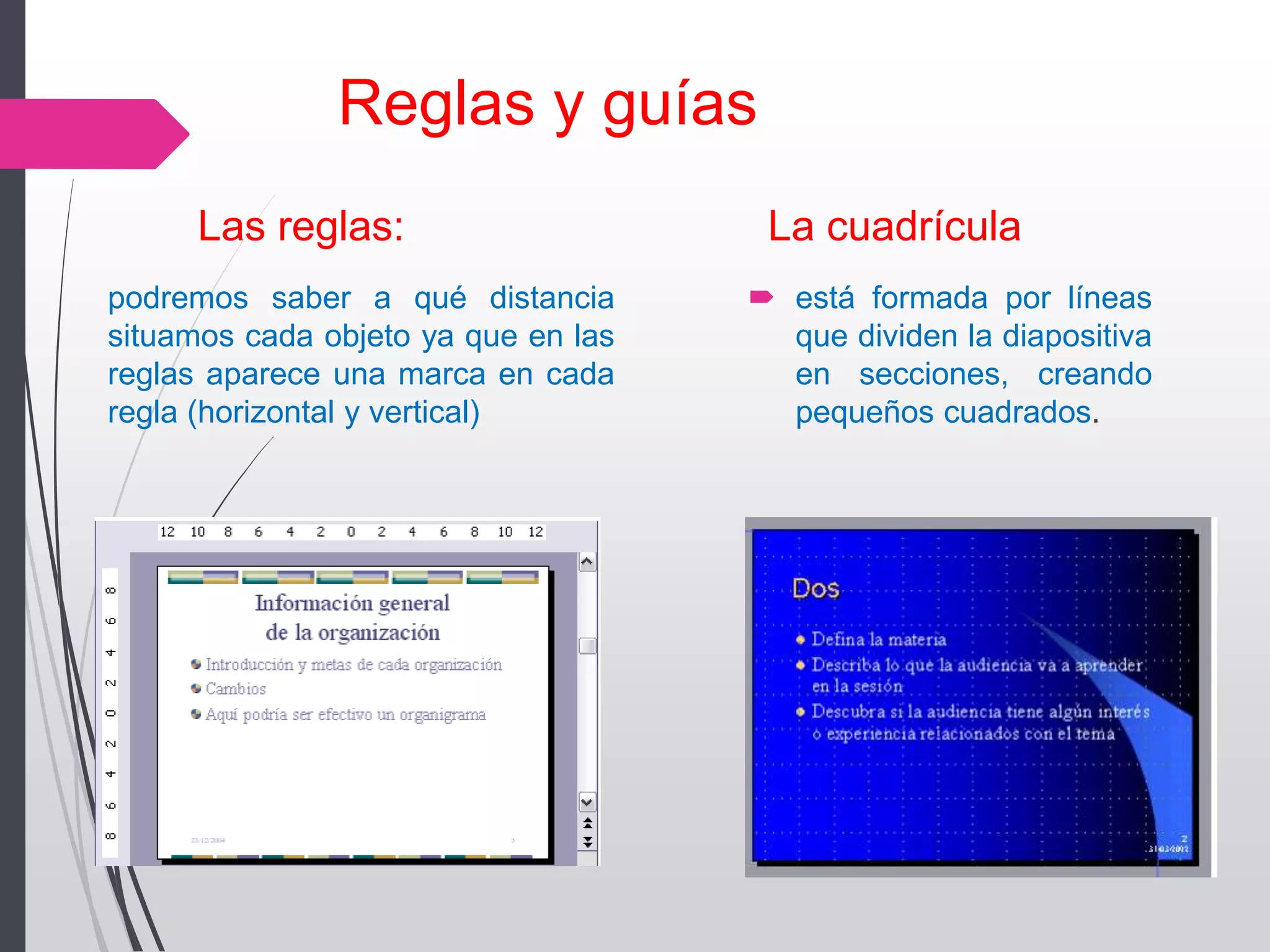 Reglas y guías
Las reglas: La cuadrícula
 está formada por líneas
que dividen la diapositiva
en secciones, creando
pequeños cuadrados.
podremos saber a qué distancia
situamos cada objeto ya que en las
reglas aparece una marca en cada
regla (horizontal y vertical)
 
