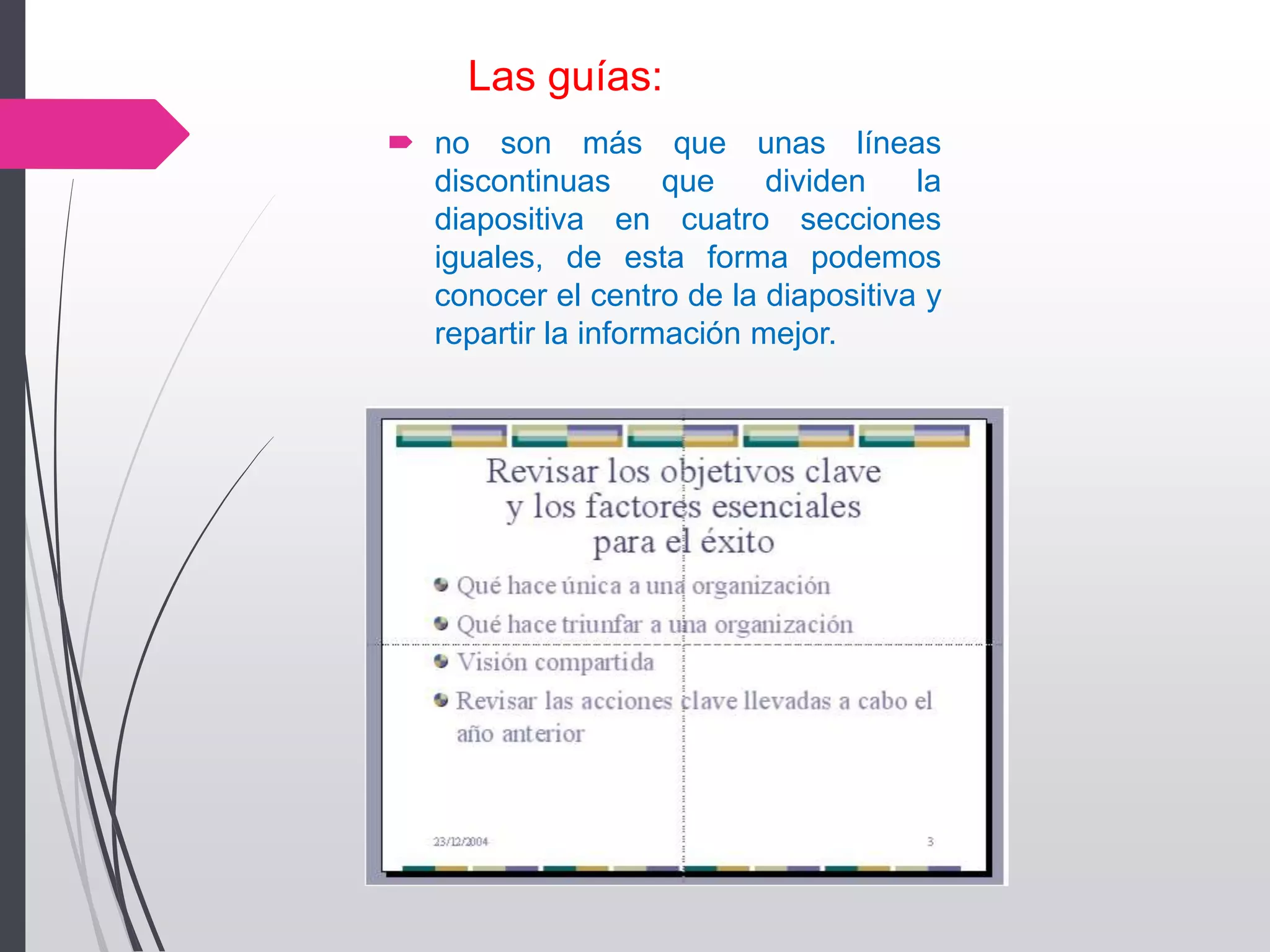 Las guías:
 no son más que unas líneas
discontinuas que dividen la
diapositiva en cuatro secciones
iguales, de esta forma podemos
conocer el centro de la diapositiva y
repartir la información mejor.
 