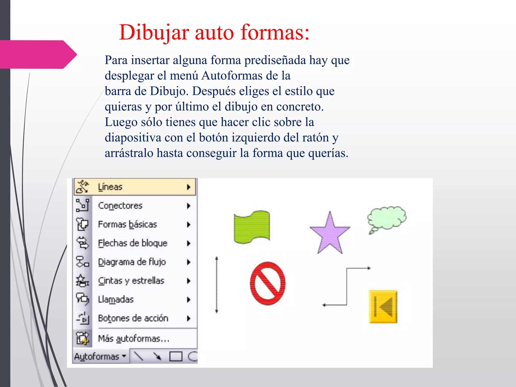 Dibujar auto formas:
Para insertar alguna forma prediseñada hay que
desplegar el menú Autoformas de la
barra de Dibujo. Después eliges el estilo que
quieras y por último el dibujo en concreto.
Luego sólo tienes que hacer clic sobre la
diapositiva con el botón izquierdo del ratón y
arrástralo hasta conseguir la forma que querías.
 
